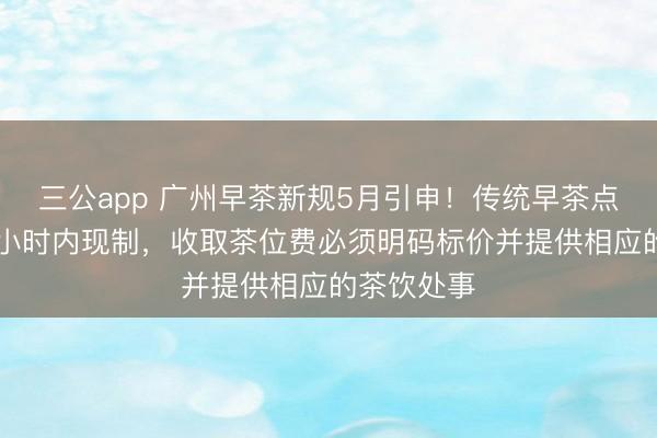 三公app 广州早茶新规5月引申！传统早茶点心条件24小时内现制，收取茶位费必须明码标价并提供相应的茶饮处事