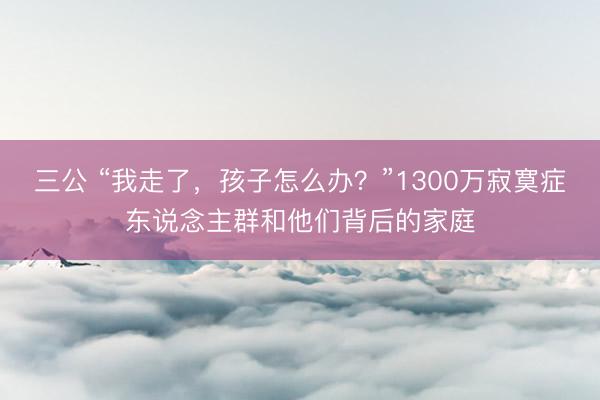 三公 “我走了,孩子怎么办?”1300万寂寞症东说念主群和他们背后的家庭