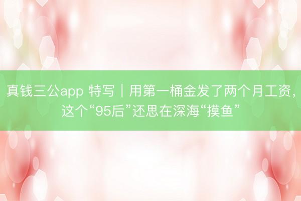 真钱三公app 特写｜用第一桶金发了两个月工资，这个“95后”还思在深海“摸鱼”