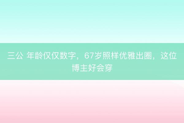 三公 年龄仅仅数字,67岁照样优雅出圈,这位博主好会穿