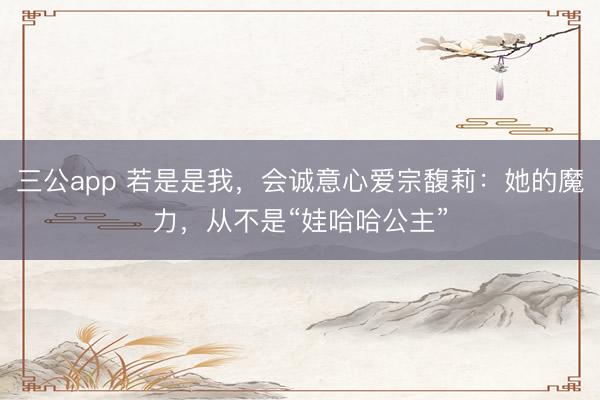 三公app 若是是我，会诚意心爱宗馥莉：她的魔力，从不是“娃哈哈公主”