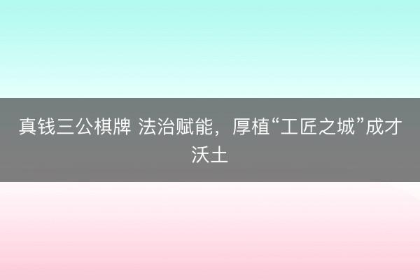 真钱三公棋牌 法治赋能，厚植“工匠之城”成才沃土