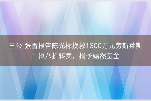 三公 张雪报告陈光标挽救1300万元劳斯莱斯：拟八折转卖，捐予嫣然基金