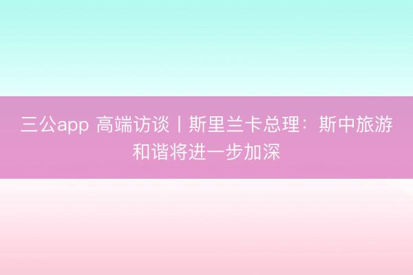 三公app 高端访谈丨斯里兰卡总理:斯中旅游和谐将进一步加深