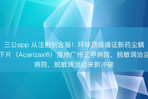 三公app 从注射到含服！环球顶级循证新药尘螨变应原舌下片（Acarizax®）落地广州三甲病院，脱敏调治迎来新冲破
