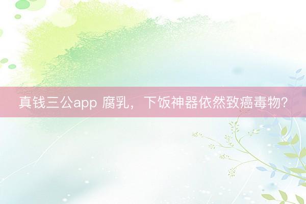 真钱三公app 腐乳，下饭神器依然致癌毒物？