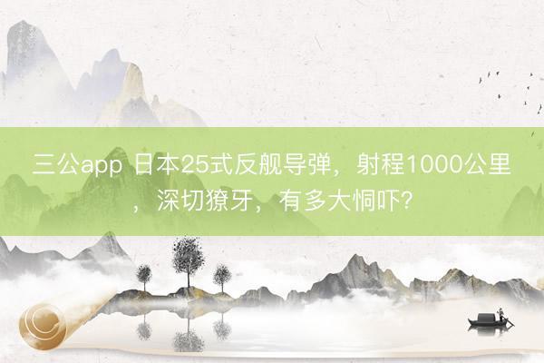 三公app 日本25式反舰导弹,射程1000公里,深切獠牙,有多大恫吓?