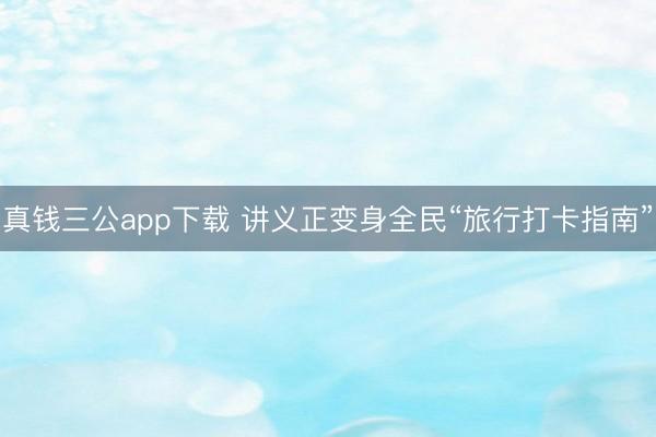 真钱三公app下载 讲义正变身全民“旅行打卡指南”