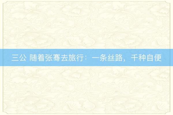 三公 随着张骞去旅行：一条丝路，千种自便