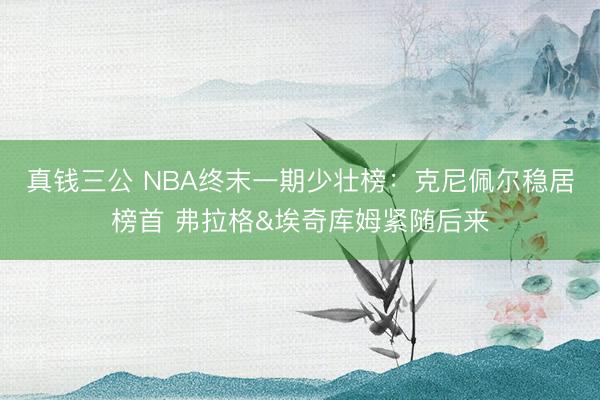 真钱三公 NBA终末一期少壮榜：克尼佩尔稳居榜首 弗拉格&埃奇库姆紧随后来