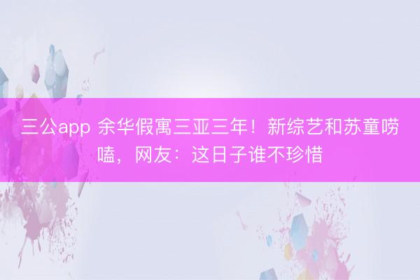 三公app 余华假寓三亚三年！新综艺和苏童唠嗑，网友：这日子谁不珍惜