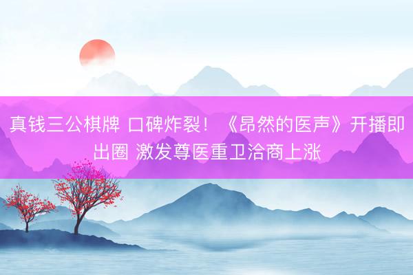 真钱三公棋牌 口碑炸裂！《昂然的医声》开播即出圈 激发尊医重卫洽商上涨