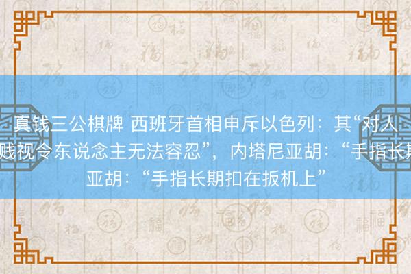 真钱三公棋牌 西班牙首相申斥以色列：其“对人命和外洋法的贱视令东说念主无法容忍”，内塔尼亚胡：“手指长期扣在扳机上”