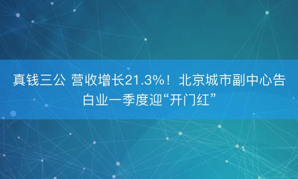 真钱三公 营收增长21.3%！北京城市副中心告白业一季度迎“开门红”