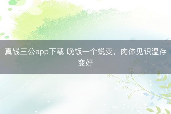 真钱三公app下载 晚饭一个蜕变，肉体见识温存变好