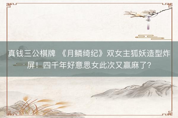 真钱三公棋牌 《月鳞绮纪》双女主狐妖造型炸屏！四千年好意思女此次又赢麻了？