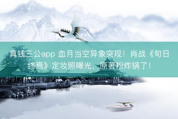 真钱三公app 血月当空异象突现！肖战《旬日终焉》定妆照曝光，原著粉炸锅了！