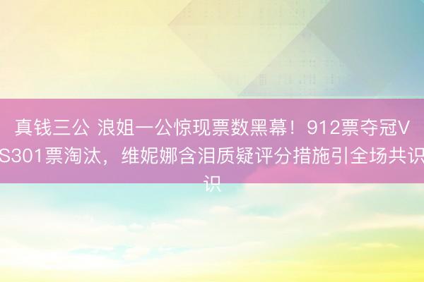 真钱三公 浪姐一公惊现票数黑幕！912票夺冠VS301票淘汰，维妮娜含泪质疑评分措施引全场共识