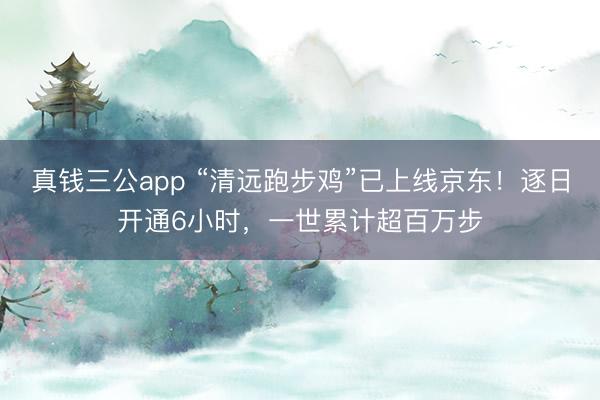 真钱三公app “清远跑步鸡”已上线京东！逐日开通6小时，一世累计超百万步