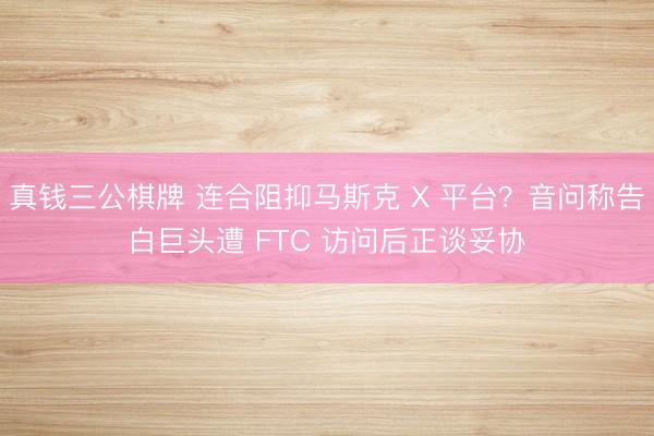 真钱三公棋牌 连合阻抑马斯克 X 平台?音问称告白巨头遭 FTC 访问后正谈妥协
