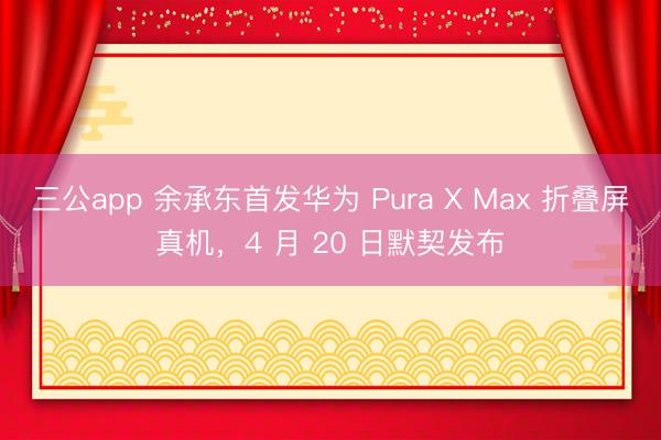 三公app 余承东首发华为 Pura X Max 折叠屏真机,4 月 20 日默契发布