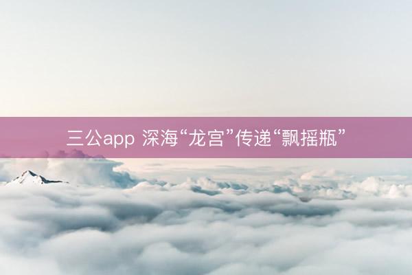 三公app 深海“龙宫”传递“飘摇瓶”