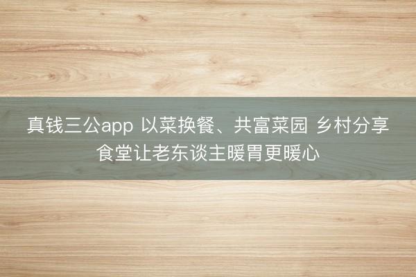 真钱三公app 以菜换餐、共富菜园 乡村分享食堂让老东谈主暖胃更暖心