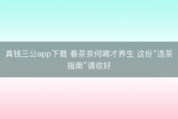 真钱三公app下载 春茶奈何喝才养生 这份“选茶指南”请收好