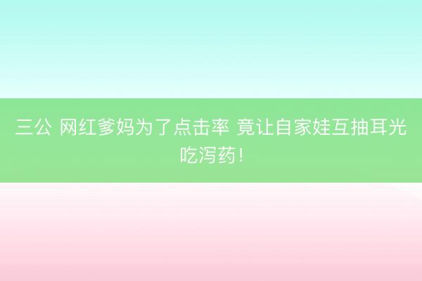 三公 网红爹妈为了点击率 竟让自家娃互抽耳光吃泻药！