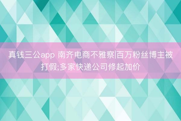 真钱三公app 南齐电商不雅察|百万粉丝博主被打假;多家快递公司修起加价
