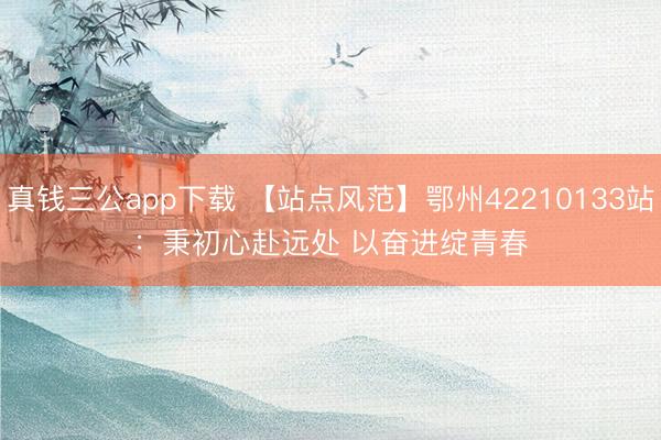 真钱三公app下载 【站点风范】鄂州42210133站：秉初心赴远处 以奋进绽青春