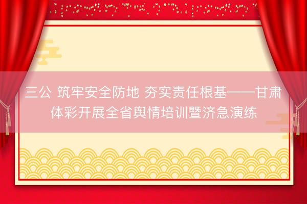 三公 筑牢安全防地 夯实责任根基——甘肃体彩开展全省舆情培训暨济急演练