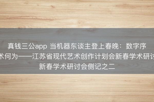 真钱三公app 当机器东谈主登上春晚：数字序论时间，艺术何为——江苏省现代艺术创作计划会新春学术研讨会侧记之二