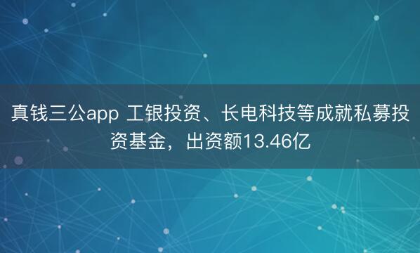 真钱三公app 工银投资、长电科技等成就私募投资基金,出资额13.46亿