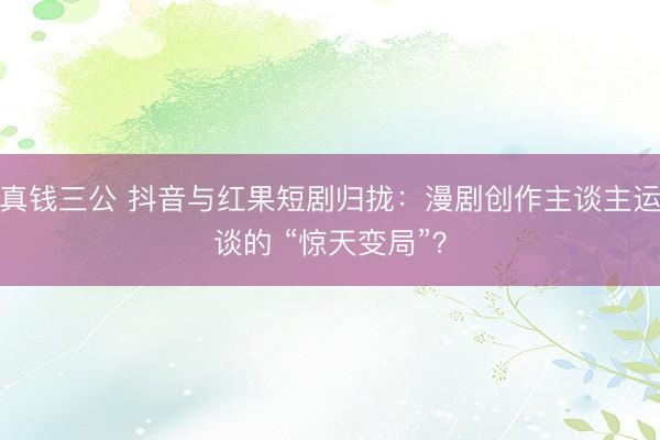 真钱三公 抖音与红果短剧归拢：漫剧创作主谈主运谈的 “惊天变局”？