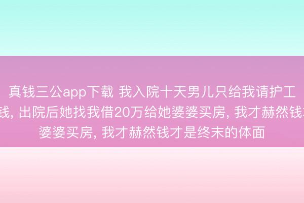 真钱三公app下载 我入院十天男儿只给我请护工， 还让我我方掏钱， 出院后她找我借20万给她婆婆买房， 我才赫然钱才是终末的体面