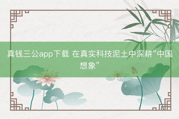 真钱三公app下载 在真实科技泥土中深耕“中国想象”