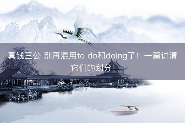 真钱三公 别再混用to do和doing了！一篇讲清它们的划分！