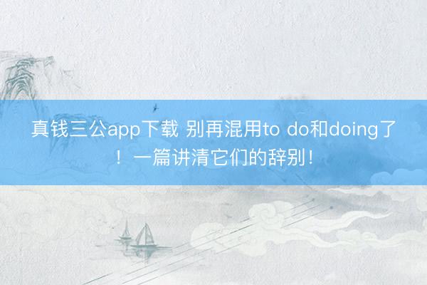 真钱三公app下载 别再混用to do和doing了！一篇讲清它们的辞别！
