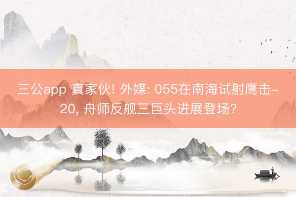 三公app 真家伙! 外媒: 055在南海试射鹰击-20， 舟师反舰三巨头进展登场?