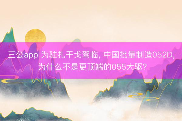 三公app 为驻扎干戈驾临， 中国批量制造052D， 为什么不是更顶端的055大驱?