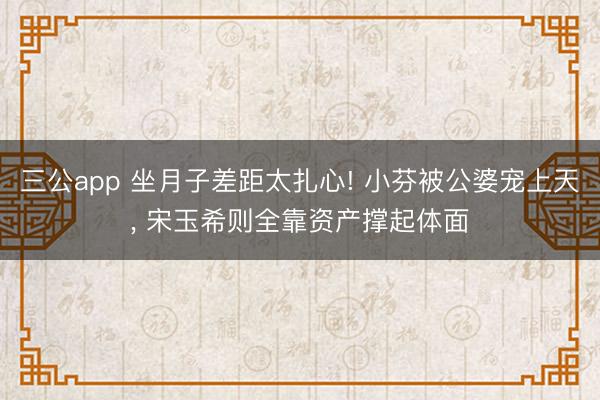 三公app 坐月子差距太扎心! 小芬被公婆宠上天， 宋玉希则全靠资产撑起体面