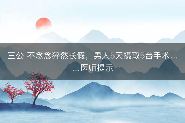 三公 不念念猝然长假，男人5天摄取5台手术……医师提示
