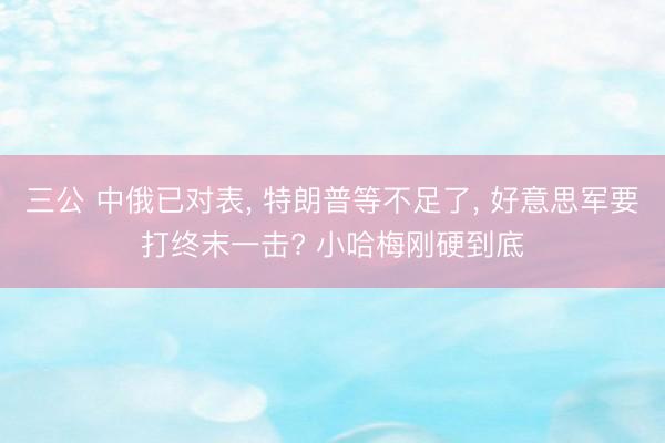 三公 中俄已对表， 特朗普等不足了， 好意思军要打终末一击? 小哈梅刚硬到底