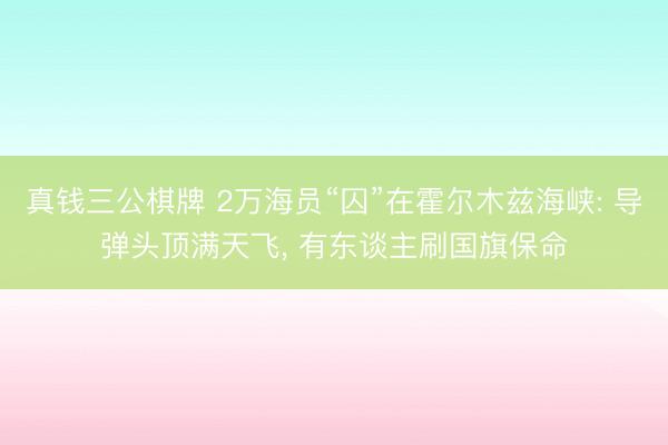 真钱三公棋牌 2万海员“囚”在霍尔木兹海峡: 导弹头顶满天飞， 有东谈主刷国旗保命