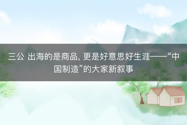 三公 出海的是商品， 更是好意思好生涯——“中国制造”的大家新叙事