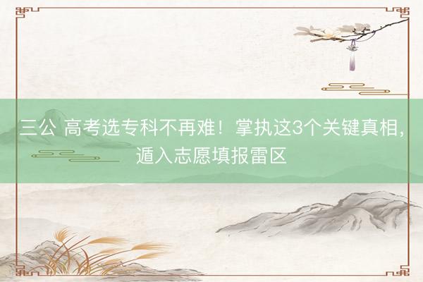 三公 高考选专科不再难！掌执这3个关键真相，遁入志愿填报雷区