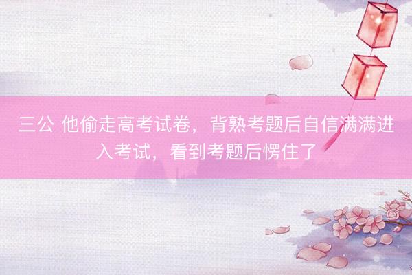 三公 他偷走高考试卷，背熟考题后自信满满进入考试，看到考题后愣住了