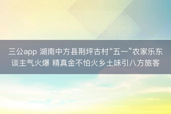 三公app 湖南中方县荆坪古村“五一”农家乐东谈主气火爆 精真金不怕火乡土味引八方旅客