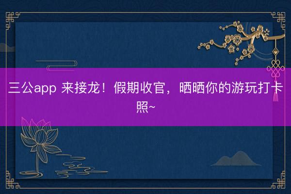 三公app 来接龙！假期收官，晒晒你的游玩打卡照~